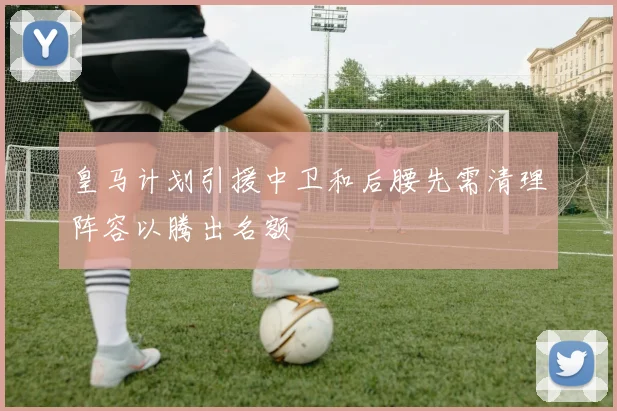 皇马计划引援中卫和后腰先需清理阵容以腾出名额
