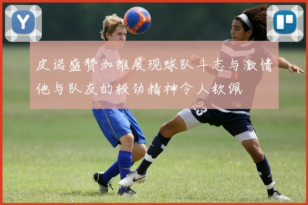 皮诺盛赞加维展现球队斗志与激情他与队友的较劲精神令人钦佩