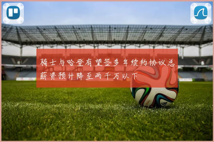 骑士与哈登有望签多年续约协议总薪资预计降至两千万以下