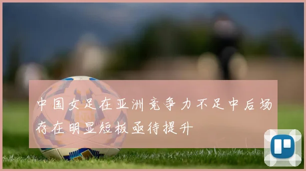 中国女足在亚洲竞争力不足中后场存在明显短板亟待提升