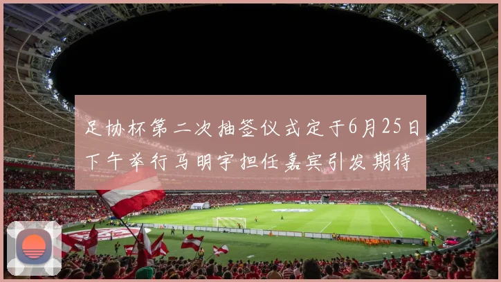 足协杯第二次抽签仪式定于6月25日下午举行马明宇担任嘉宾引发期待