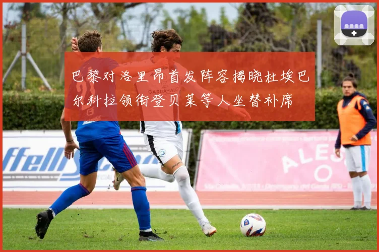 巴黎对洛里昂首发阵容揭晓杜埃巴尔科拉领衔登贝莱等人坐替补席