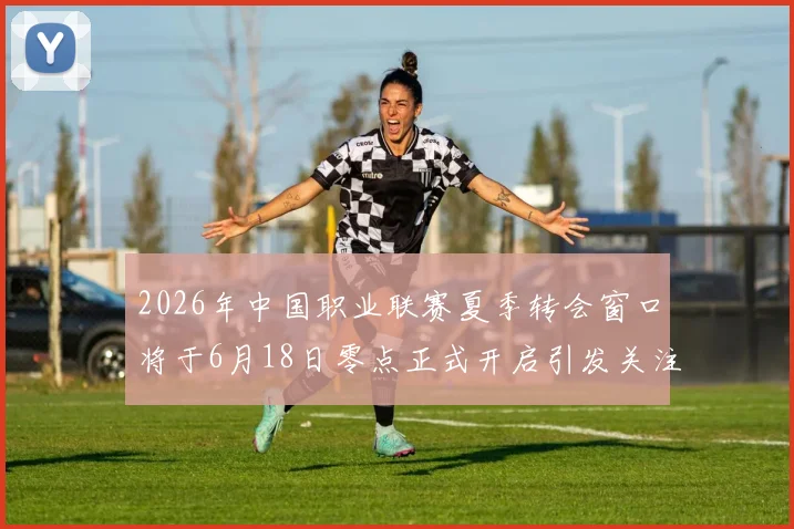 2026年中国职业联赛夏季转会窗口将于6月18日零点正式开启引发关注