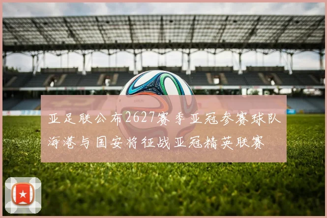 亚足联公布2627赛季亚冠参赛球队海港与国安将征战亚冠精英联赛