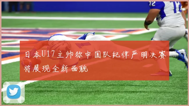 日本U17主帅称中国队纪律严明决赛将展现全新面貌