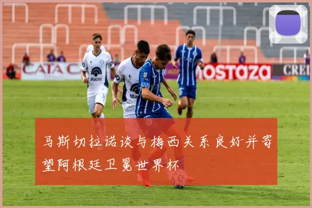 马斯切拉诺谈与梅西关系良好并寄望阿根廷卫冕世界杯