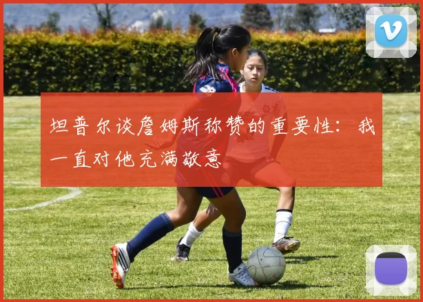 坦普尔谈詹姆斯称赞的重要性：我一直对他充满敬意