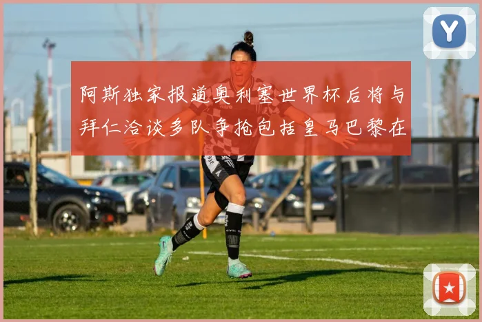 阿斯独家报道奥利塞世界杯后将与拜仁洽谈多队争抢包括皇马巴黎在内