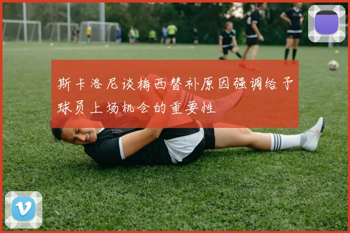 斯卡洛尼谈梅西替补原因强调给予球员上场机会的重要性